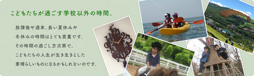こどもたちが過ごす学校以外の時間。放課後や週末、長い夏休みや冬休みの時間はとても貴重です。その時間の過ごし⽅次第で、こどもたちの⼈生が⽣き⽣きとした素晴らしいものになるかもしれないのです。