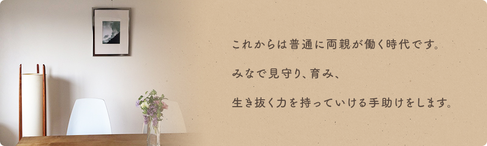 これからは普通に両親が働く時代です。みなで見守り、育み、生き抜く力を持っていける手助けをします。